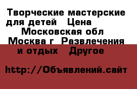 Творческие мастерские для детей › Цена ­ 7 000 - Московская обл., Москва г. Развлечения и отдых » Другое   